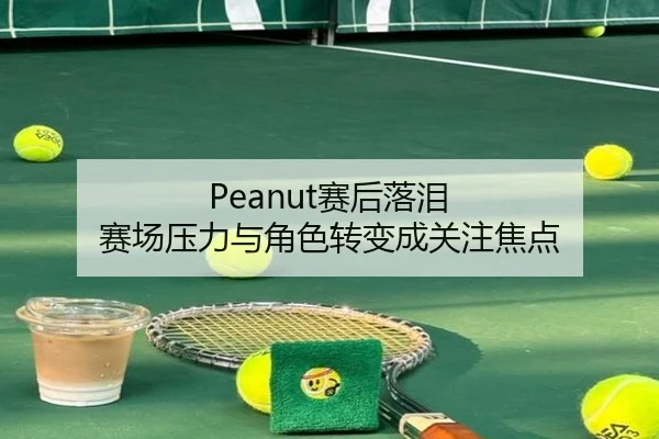 Peanut赛后落泪 赛场压力与角色转变成关注焦点
